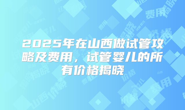 2025年在山西做试管攻略及费用，试管婴儿的所有价格揭晓