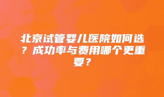 北京试管婴儿医院如何选？成功率与费用哪个更重要？