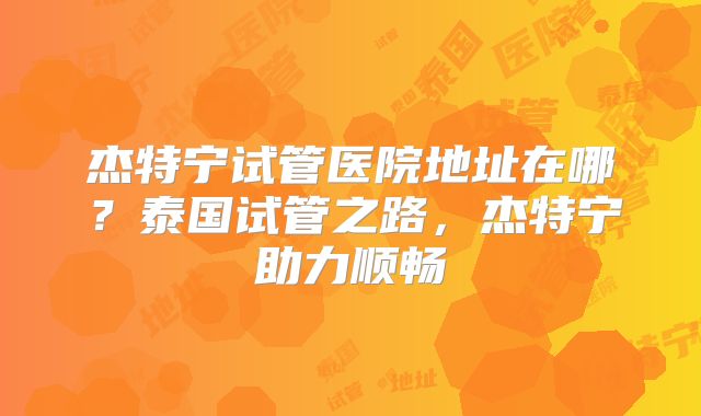 杰特宁试管医院地址在哪?泰国试管之路,杰特宁助力顺畅