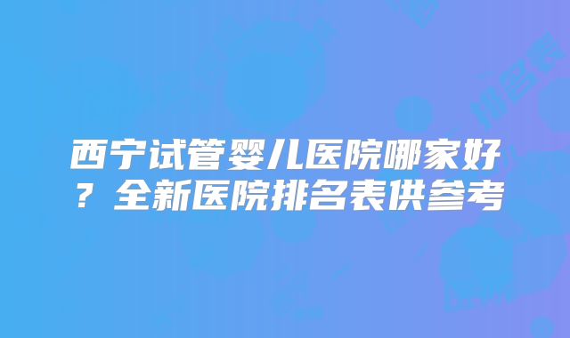 西宁试管婴儿医院哪家好？全新医院排名表供参考