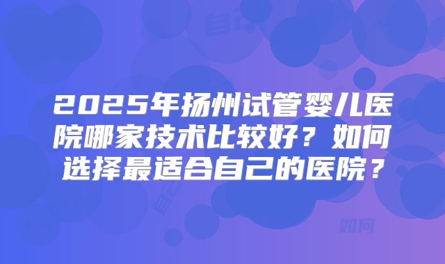 2025年扬州试管婴儿医院哪家技术比较好?如何选择最适合自己的医院?