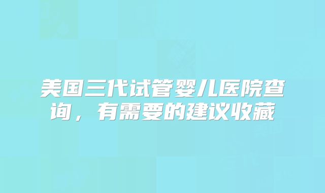 美国三代试管婴儿医院查询,有需要的建议收藏