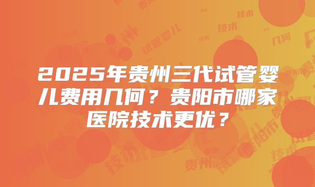 2025年贵州三代试管婴儿费用几何？贵阳市哪家医院技术更优？