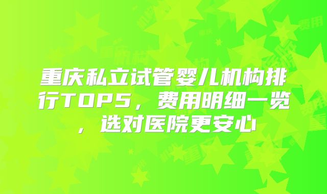 重庆私立试管婴儿机构排行TOP5，费用明细一览，选对医院更安心