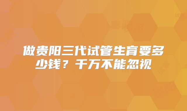 做贵阳三代试管生育要多少钱？千万不能忽视