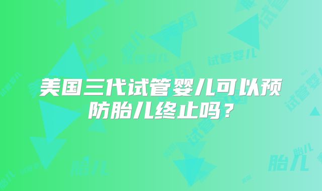 美国三代试管婴儿可以预防胎儿终止吗？