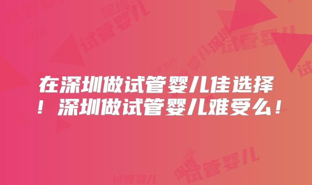 在深圳做试管婴儿佳选择！深圳做试管婴儿难受么！