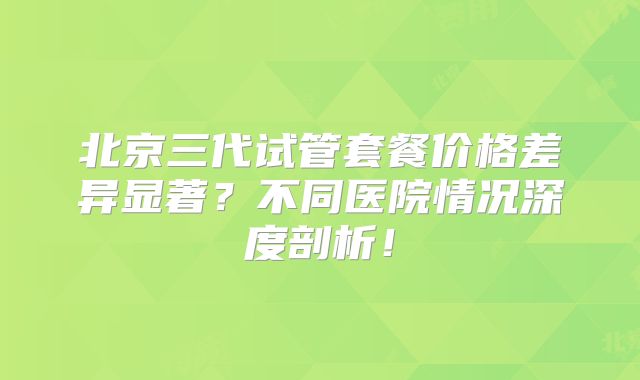 北京三代试管套餐价格差异显著?不同医院情况深度剖析!