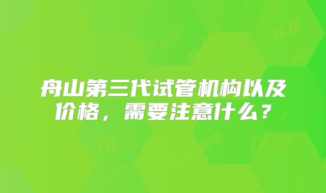 舟山第三代试管机构以及价格，需要注意什么？