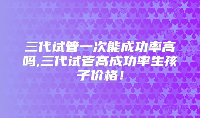 三代试管一次能成功率高吗,三代试管高成功率生孩子价格！