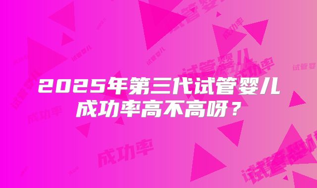 2025年第三代试管婴儿成功率高不高呀？