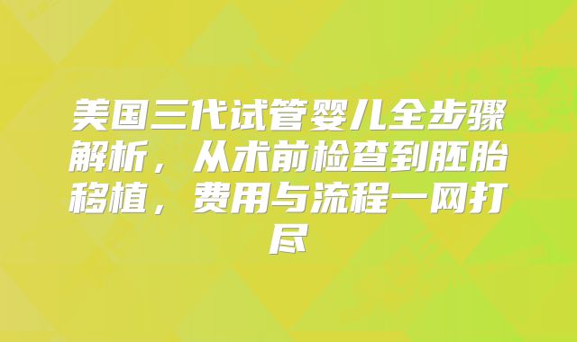 美国三代试管婴儿全步骤解析，从术前检查到胚胎移植，费用与流程一网打尽