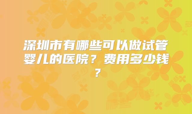 深圳市有哪些可以做试管婴儿的医院？费用多少钱？