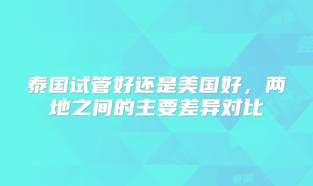 泰国试管好还是美国好，两地之间的主要差异对比