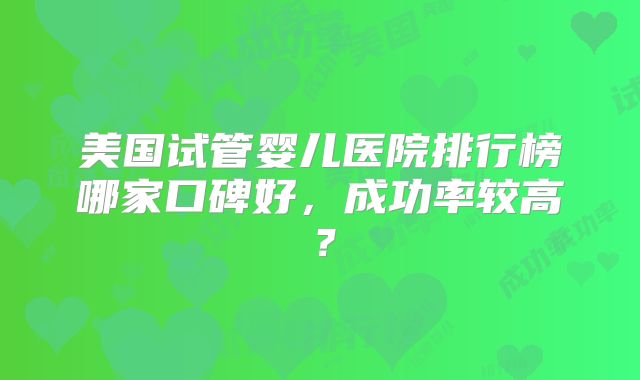 美国试管婴儿医院排行榜哪家口碑好,成功率较高?