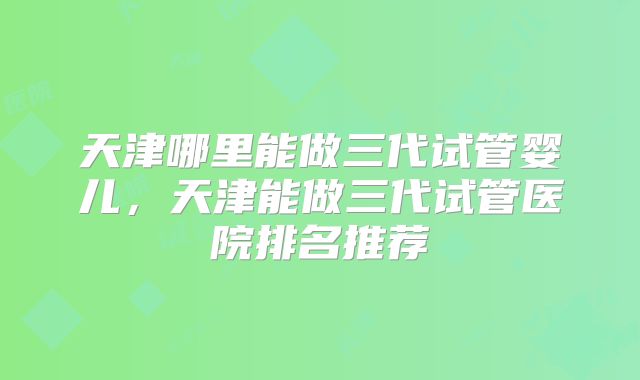 天津哪里能做三代试管婴儿，天津能做三代试管医院排名推荐