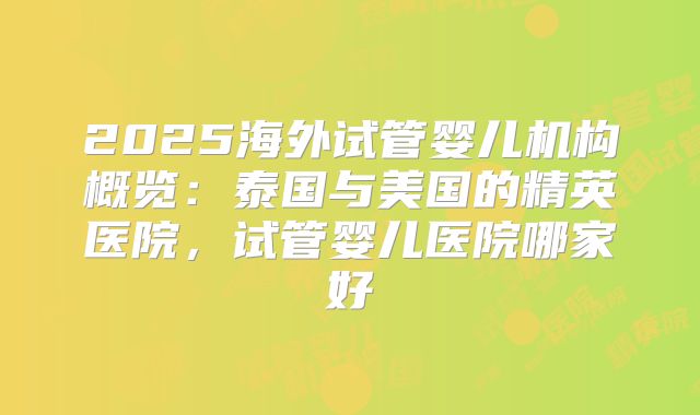 2025海外试管婴儿机构概览：泰国与美国的精英医院，试管婴儿医院哪家好