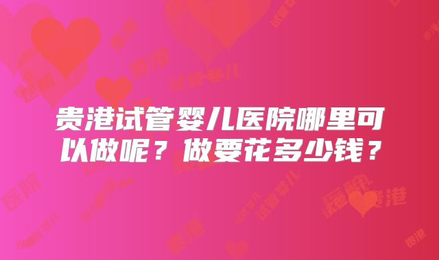 贵港试管婴儿医院哪里可以做呢？做要花多少钱？