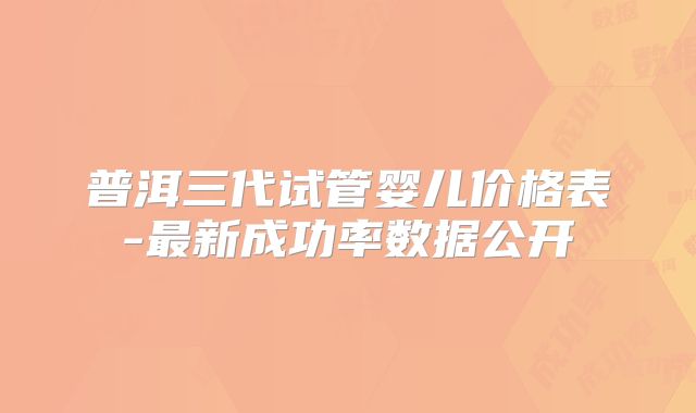 普洱三代试管婴儿价格表-最新成功率数据公开