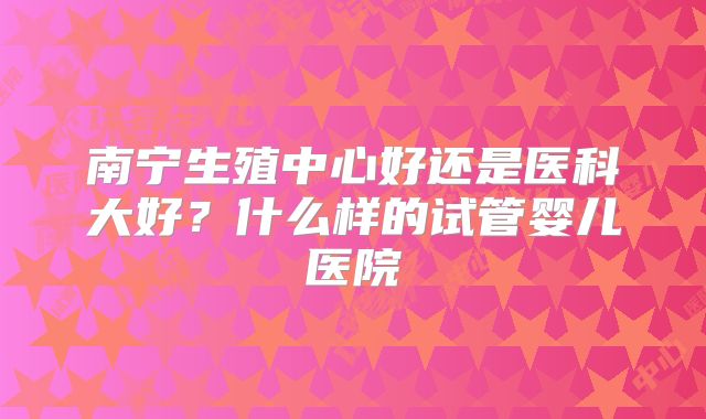 南宁生殖中心好还是医科大好？什么样的试管婴儿医院