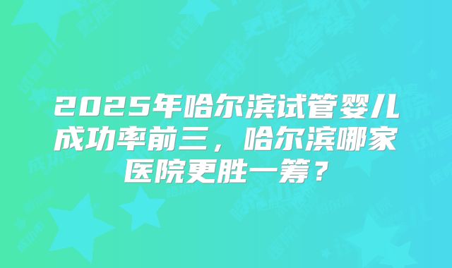 2025年哈尔滨试管婴儿成功率前三，哈尔滨哪家医院更胜一筹？
