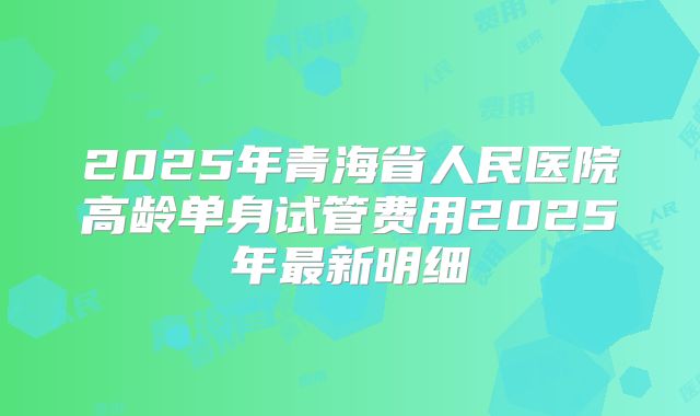 2025年青海省人民医院高龄单身试管费用2025年最新明细