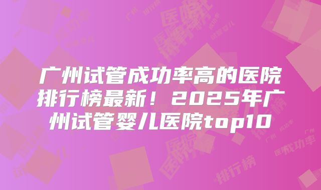 广州试管成功率高的医院排行榜最新！2025年广州试管婴儿医院top10