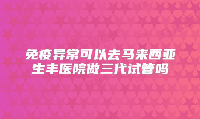 免疫异常可以去马来西亚生丰医院做三代试管吗