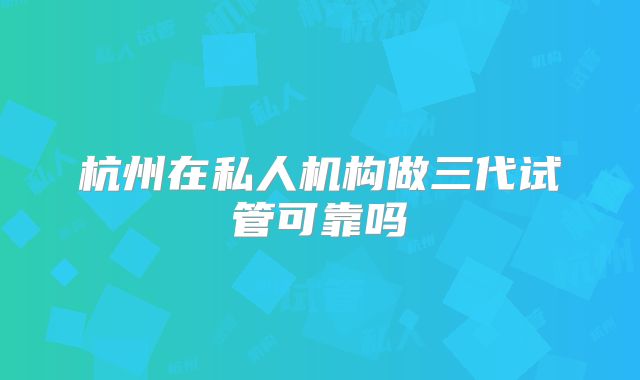 杭州在私人机构做三代试管可靠吗