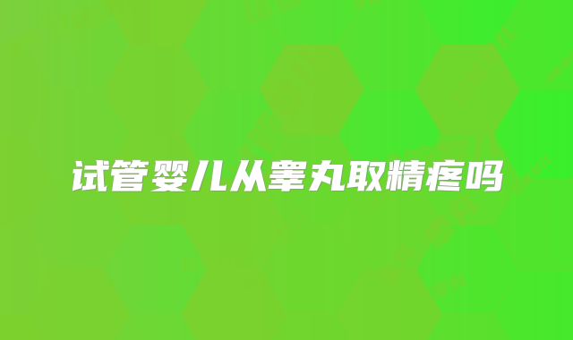 试管婴儿从睾丸取精疼吗
