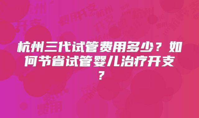 杭州三代试管费用多少?如何节省试管婴儿治疗开支?
