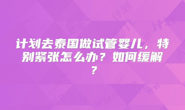 计划去泰国做试管婴儿，特别紧张怎么办？如何缓解？