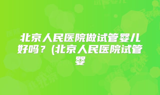 北京人民医院做试管婴儿好吗？(北京人民医院试管婴