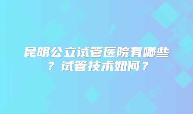 昆明公立试管医院有哪些？试管技术如何？