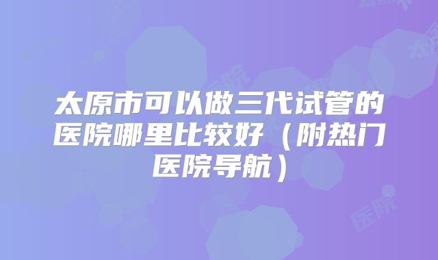 太原市可以做三代试管的医院哪里比较好（附热门医院导航）