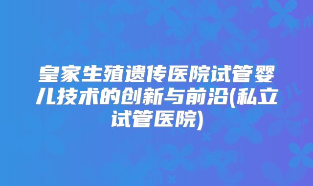 皇家生殖遗传医院试管婴儿技术的创新与前沿(私立试管医院)