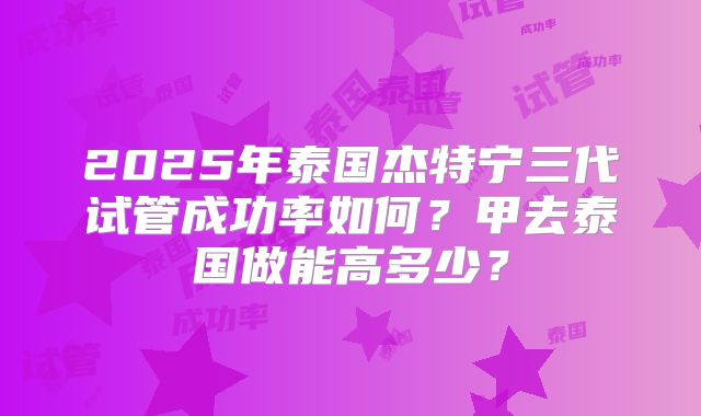 2025年泰国杰特宁三代试管成功率如何？甲去泰国做能高多少？