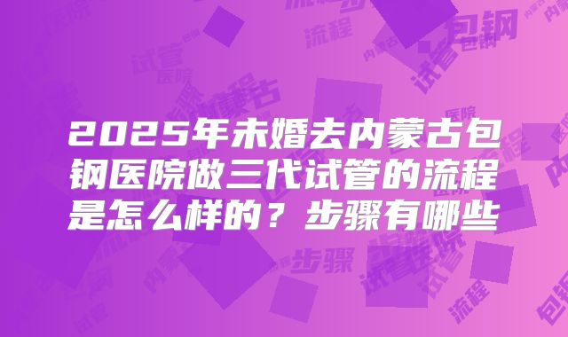 2025年未婚去内蒙古包钢医院做三代试管的流程是怎么样的？步骤有哪些
