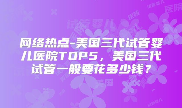 网络热点-美国三代试管婴儿医院TOP5，美国三代试管一般要花多少钱？