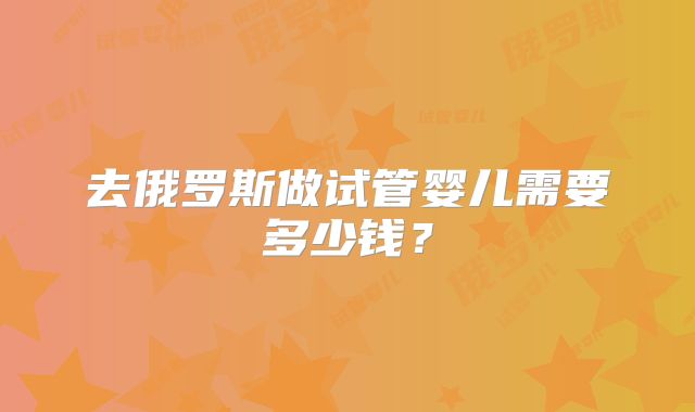 去俄罗斯做试管婴儿需要多少钱？