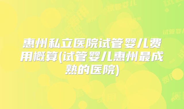 惠州私立医院试管婴儿费用概算(试管婴儿惠州最成熟的医院)
