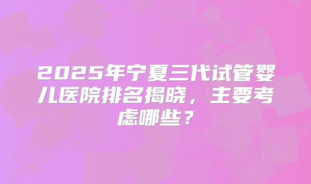 2025年宁夏三代试管婴儿医院排名揭晓，主要考虑哪些？