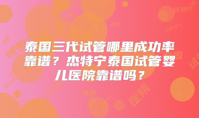 泰国三代试管哪里成功率靠谱？杰特宁泰国试管婴儿医院靠谱吗？