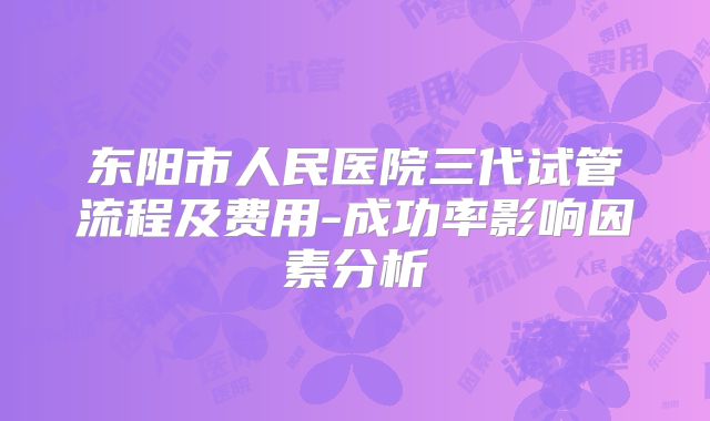 东阳市人民医院三代试管流程及费用-成功率影响因素分析