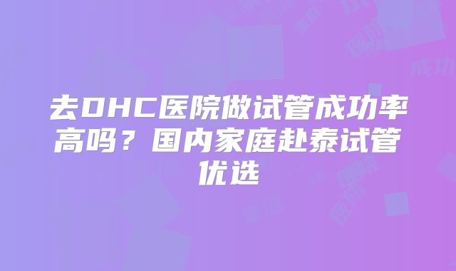 去DHC医院做试管成功率高吗？国内家庭赴泰试管优选