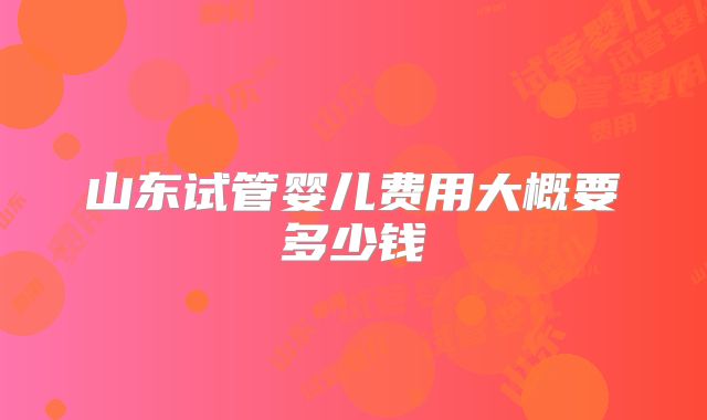山东试管婴儿费用大概要多少钱