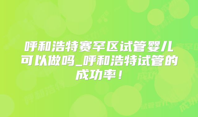 呼和浩特赛罕区试管婴儿可以做吗_呼和浩特试管的成功率！
