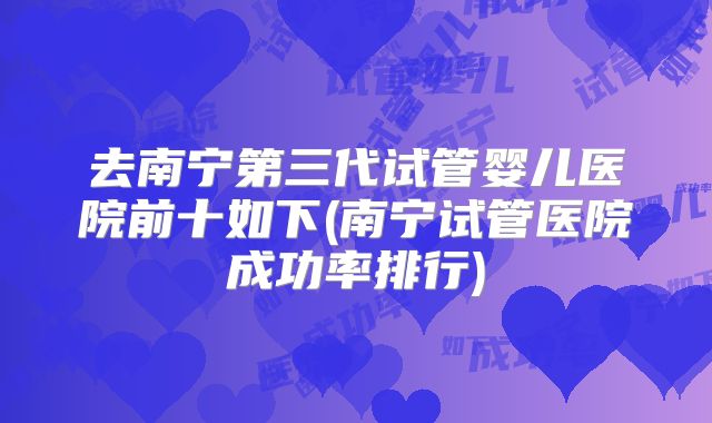 去南宁第三代试管婴儿医院前十如下(南宁试管医院成功率排行)