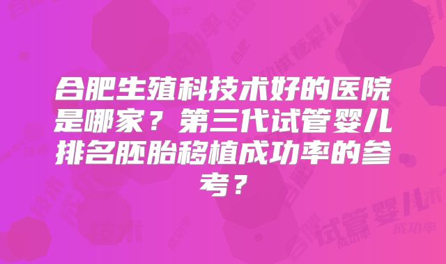 合肥生殖科技术好的医院是哪家？第三代试管婴儿排名胚胎移植成功率的参考？