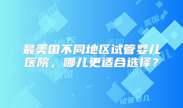 最美国不同地区试管婴儿医院,哪儿更适合选择?